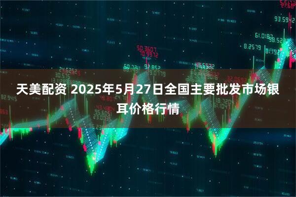 天美配资 2025年5月27日全国主要批发市场银耳价格行情