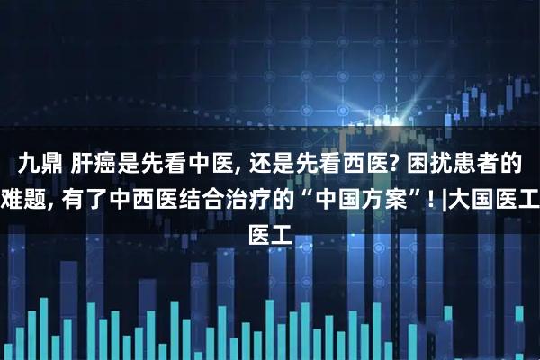 九鼎 肝癌是先看中医, 还是先看西医? 困扰患者的难题, 有了中西医结合治疗的“中国方案”! |大国医工
